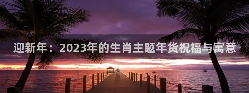 南宫NG平台招商：迎新年：2023年的生肖主题年货祝福与寓意