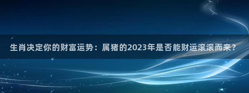 南宫NG链接：生肖决定你的财富运势：属猪的2023年是否能财运滚滚而来？