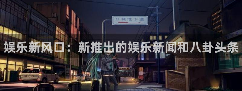 下载南宫NG：娱乐新风口：新推出的娱乐新闻和八卦头条
