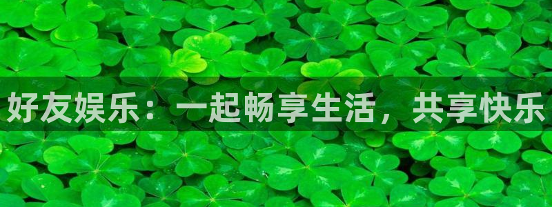 南宫NG体育f开户：好友娱乐：一起畅享生活，共享快乐