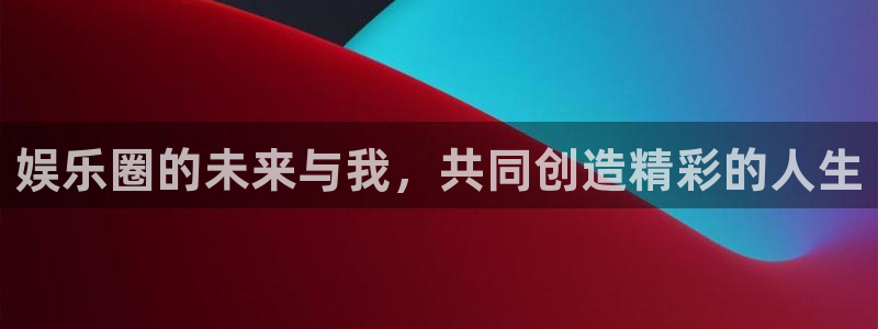 南宫NG账号注册入口：娱乐圈的未来与我，共同创造精彩的人生